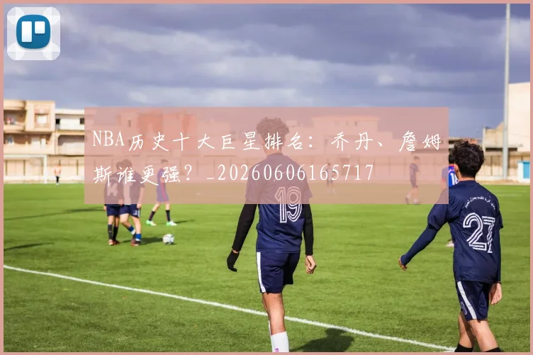 NBA历史十大巨星排名：乔丹、詹姆斯谁更强？_20260606165717