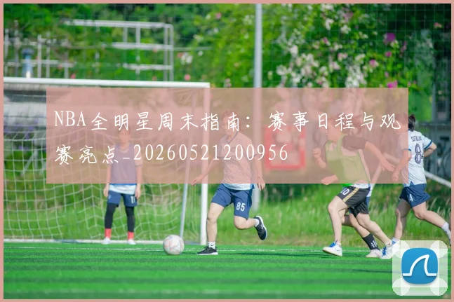 NBA全明星周末指南：赛事日程与观赛亮点_20260521200956